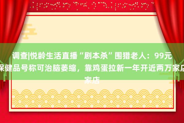 调查|悦龄生活直播“剧本杀”围猎老人：99元保健品号称可治脑萎缩，靠鸡蛋拉新一年开近两万家店