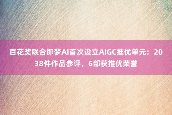 百花奖联合即梦AI首次设立AIGC推优单元：2038件作品参评，6部获推优荣誉