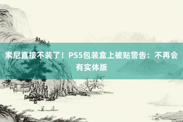 索尼直接不装了！PS5包装盒上被贴警告：不再会有实体版