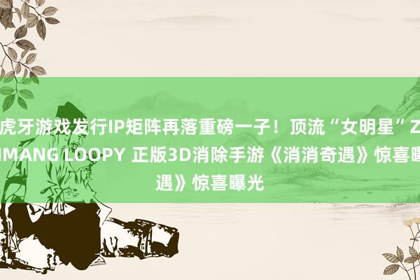 虎牙游戏发行IP矩阵再落重磅一子！顶流“女明星”ZANMANG LOOPY 正版3D消除手游《消消奇遇》惊喜曝光