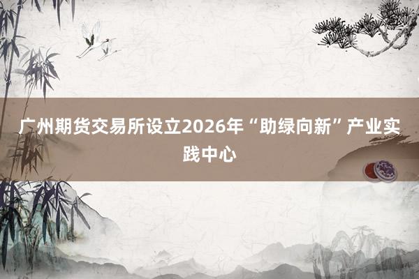 广州期货交易所设立2026年“助绿向新”产业实践中心