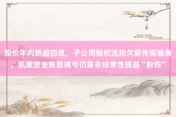 股价年内跌超四成，子公司股权流拍欠薪传闻缠身，凯撒旅业账面减亏仍靠非经常性损益“粉饰”