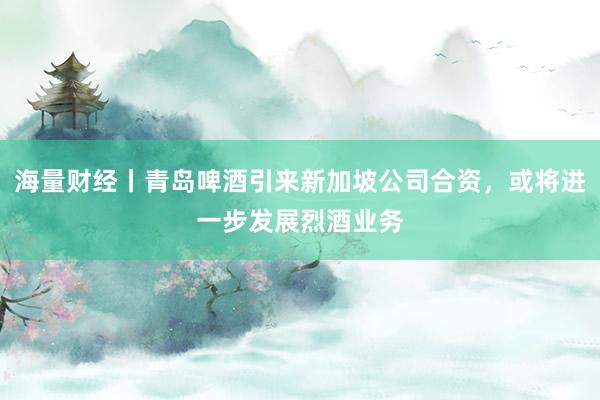 海量财经丨青岛啤酒引来新加坡公司合资，或将进一步发展烈酒业务
