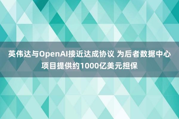 英伟达与OpenAI接近达成协议 为后者数据中心项目提供约1000亿美元担保