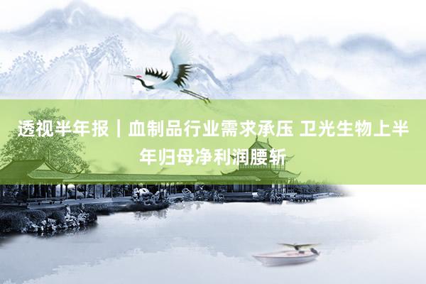 透视半年报｜血制品行业需求承压 卫光生物上半年归母净利润腰斩
