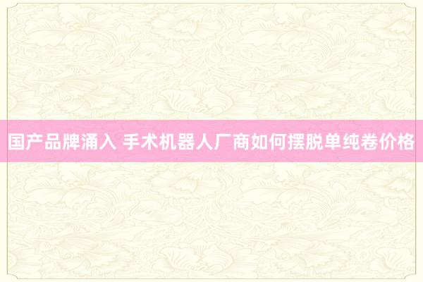 国产品牌涌入 手术机器人厂商如何摆脱单纯卷价格