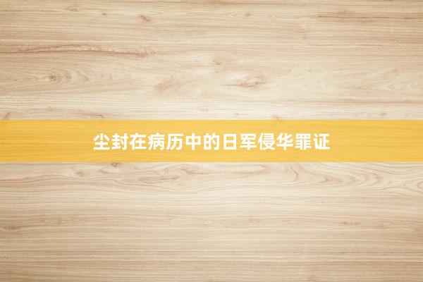 尘封在病历中的日军侵华罪证