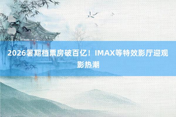 2026暑期档票房破百亿！IMAX等特效影厅迎观影热潮