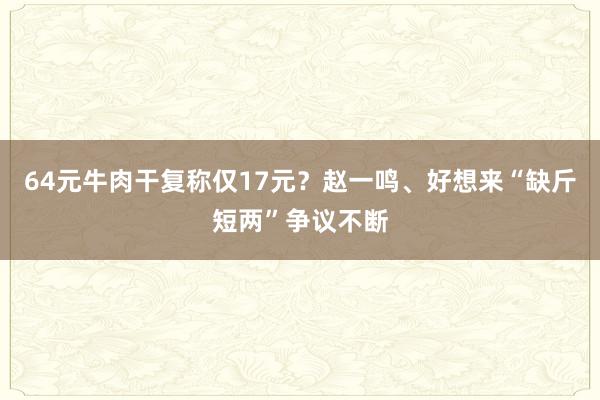 64元牛肉干复称仅17元？赵一鸣、好想来“缺斤短两”争议不断