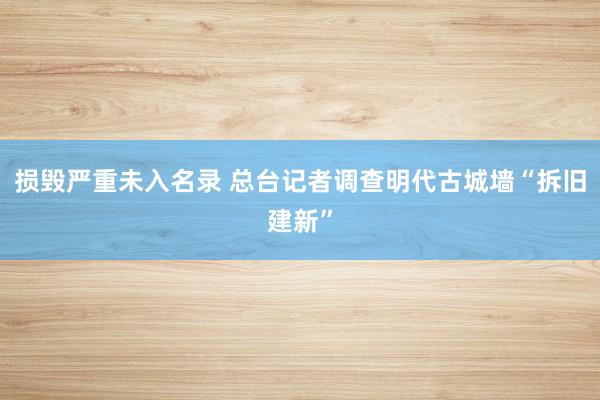损毁严重未入名录 总台记者调查明代古城墙“拆旧建新”