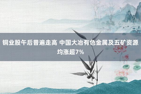铜业股午后普遍走高 中国大冶有色金属及五矿资源均涨超7%