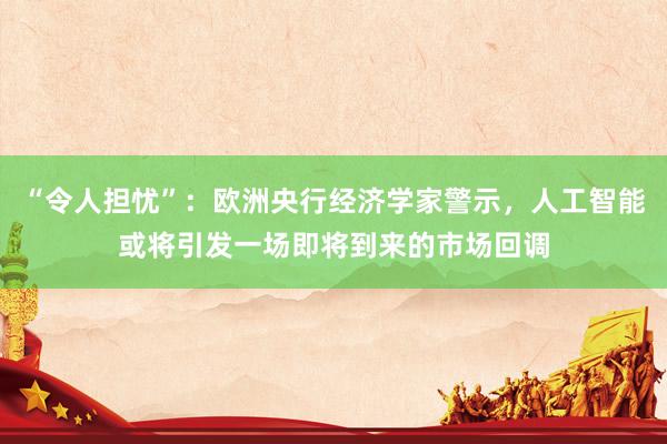 “令人担忧”：欧洲央行经济学家警示，人工智能或将引发一场即将到来的市场回调
