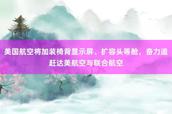美国航空将加装椅背显示屏、扩容头等舱，奋力追赶达美航空与联合航空