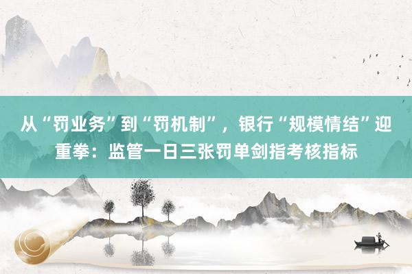 从“罚业务”到“罚机制”，银行“规模情结”迎重拳：监管一日三张罚单剑指考核指标