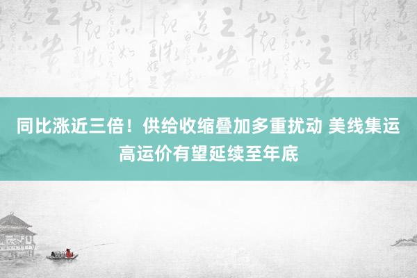 同比涨近三倍！供给收缩叠加多重扰动 美线集运高运价有望延续至年底
