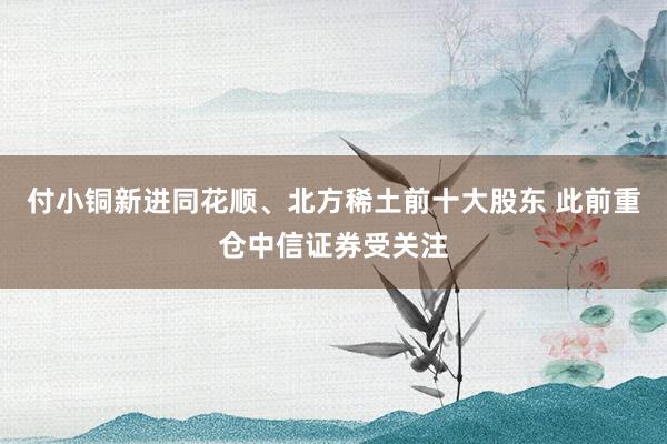 付小铜新进同花顺、北方稀土前十大股东 此前重仓中信证券受关注