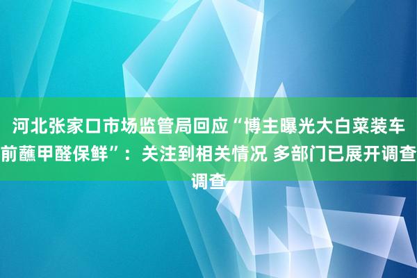 河北张家口市场监管局回应“博主曝光大白菜装车前蘸甲醛保鲜”：关注到相关情况 多部门已展开调查
