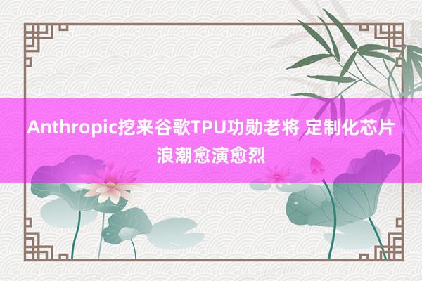 Anthropic挖来谷歌TPU功勋老将 定制化芯片浪潮愈演愈烈