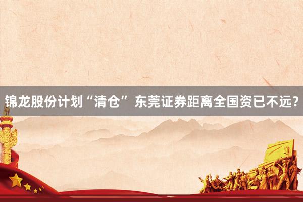 锦龙股份计划“清仓” 东莞证券距离全国资已不远？