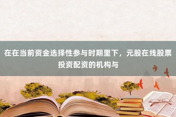 在在当前资金选择性参与时期里下，元股在线股票投资配资的机构与
