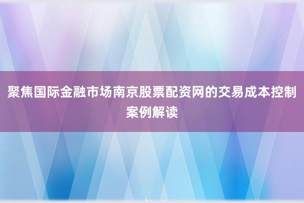 聚焦国际金融市场南京股票配资网的交易成本控制案例解读