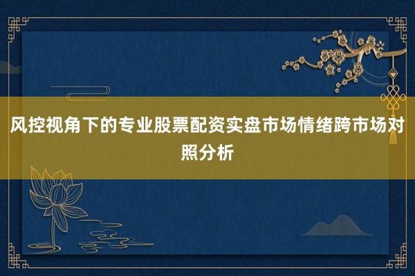 风控视角下的专业股票配资实盘市场情绪跨市场对照分析