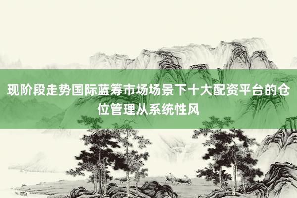 现阶段走势国际蓝筹市场场景下十大配资平台的仓位管理从系统性风