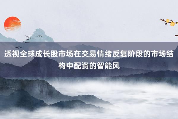 透视全球成长股市场在交易情绪反复阶段的市场结构中配资的智能风