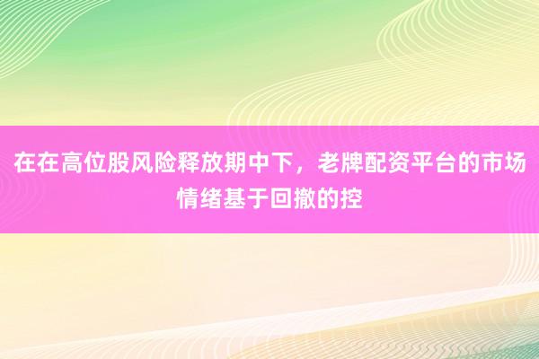 在在高位股风险释放期中下，老牌配资平台的市场情绪基于回撤的控