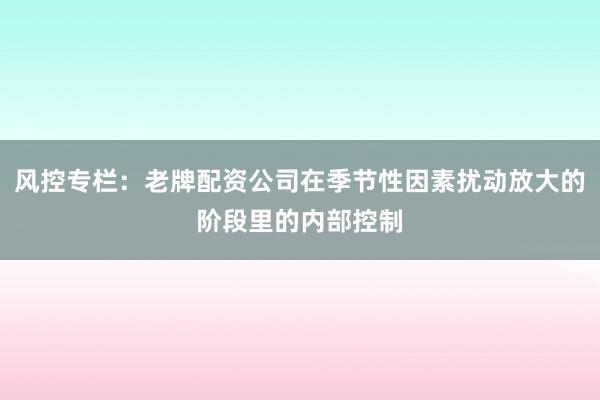 风控专栏：老牌配资公司在季节性因素扰动放大的阶段里的内部控制