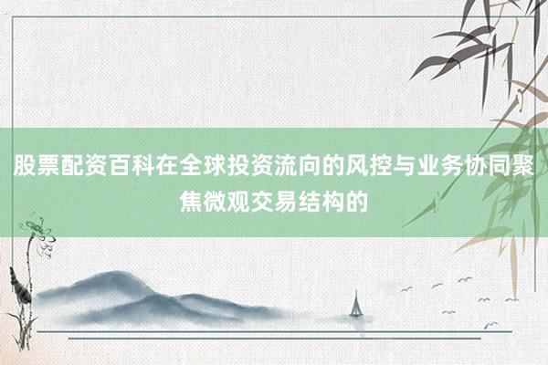 股票配资百科在全球投资流向的风控与业务协同聚焦微观交易结构的