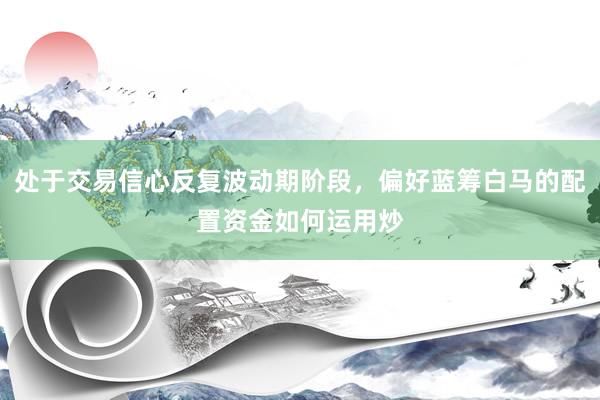处于交易信心反复波动期阶段，偏好蓝筹白马的配置资金如何运用炒
