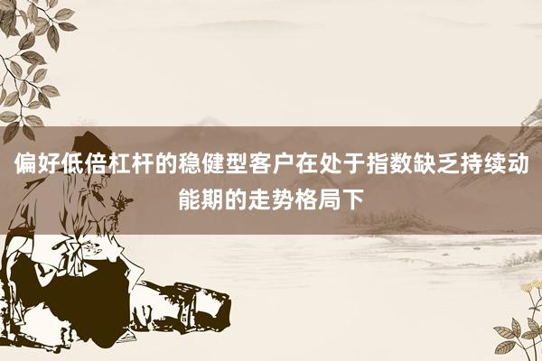 偏好低倍杠杆的稳健型客户在处于指数缺乏持续动能期的走势格局下