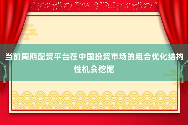 当前周期配资平台在中国投资市场的组合优化结构性机会挖掘