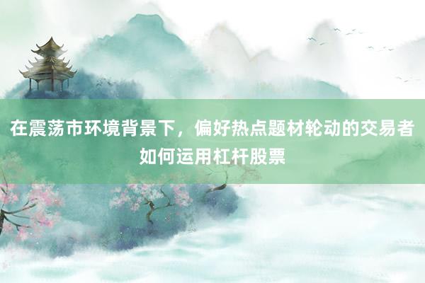 在震荡市环境背景下，偏好热点题材轮动的交易者如何运用杠杆股票