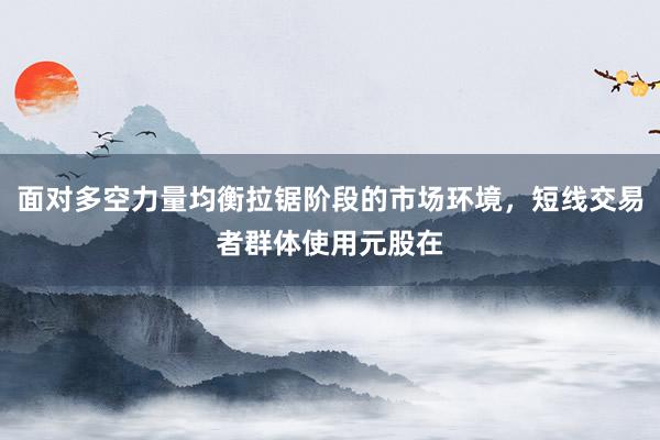 面对多空力量均衡拉锯阶段的市场环境,短线交易者群体使用元股在