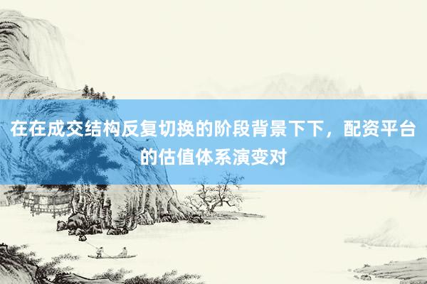 在在成交结构反复切换的阶段背景下下，配资平台的估值体系演变对