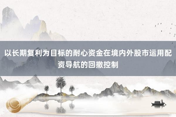 以长期复利为目标的耐心资金在境内外股市运用配资导航的回撤控制