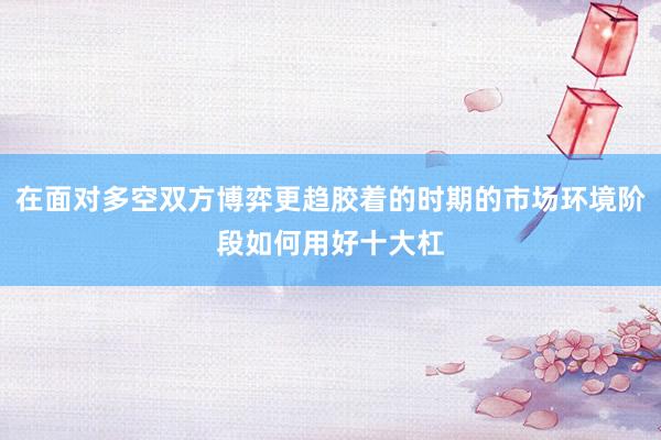 在面对多空双方博弈更趋胶着的时期的市场环境阶段如何用好十大杠