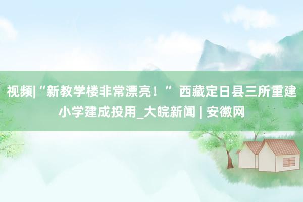 视频|“新教学楼非常漂亮！” 西藏定日县三所重建小学建成投用_大皖新闻 | 安徽网