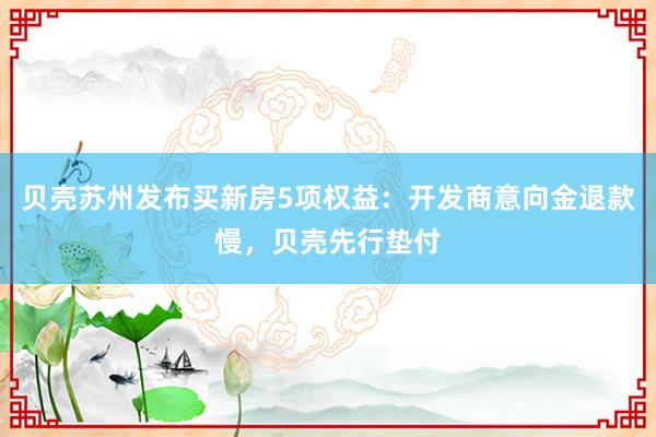 贝壳苏州发布买新房5项权益:开发商意向金退款慢,贝壳先行垫付