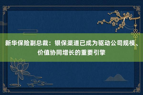 新华保险副总裁：银保渠道已成为驱动公司规模、价值协同增长的重要引擎