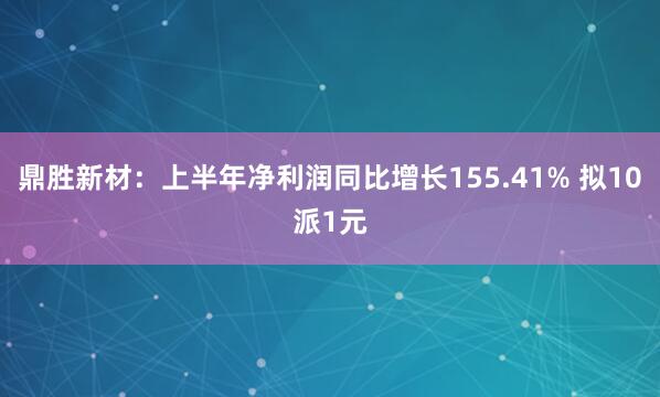 鼎胜新材：上半年净利润同比增长155.41% 拟10派1元