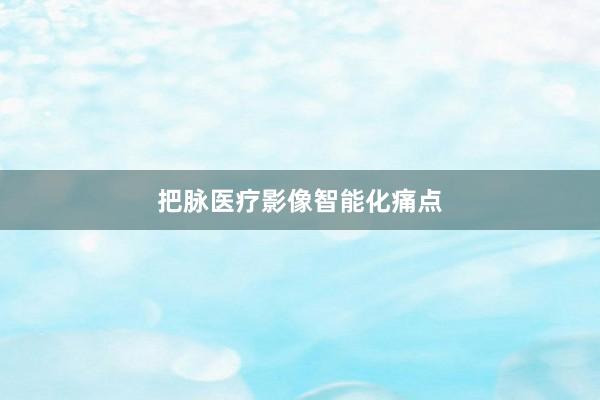 把脉医疗影像智能化痛点