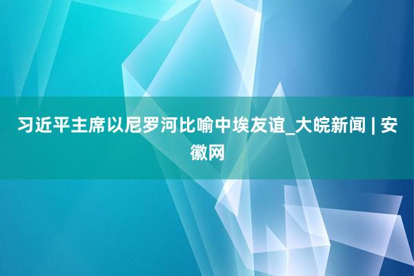 习近平主席以尼罗河比喻中埃友谊_大皖新闻 | 安徽网