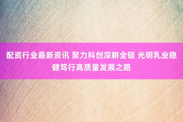 配资行业最新资讯 聚力科创深耕全链 光明乳业稳健笃行高质量发展之路