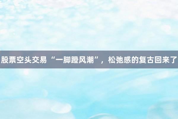 股票空头交易 “一脚蹬风潮”，松弛感的复古回来了