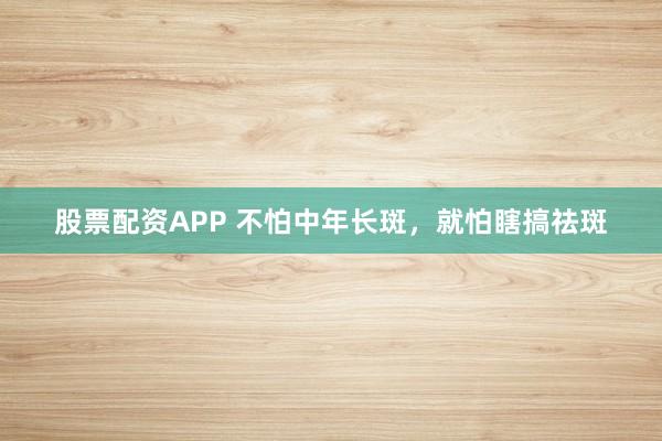 股票配资APP 不怕中年长斑，就怕瞎搞祛斑