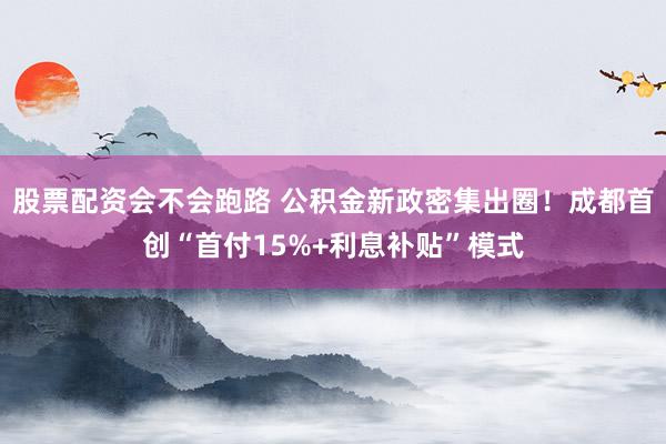 股票配资会不会跑路 公积金新政密集出圈！成都首创“首付15%+利息补贴”模式