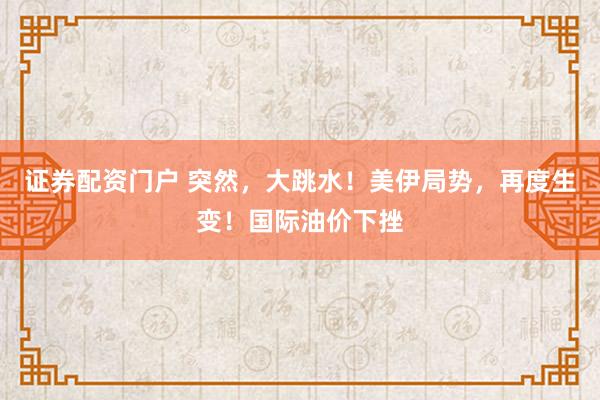 证券配资门户 突然，大跳水！美伊局势，再度生变！国际油价下挫